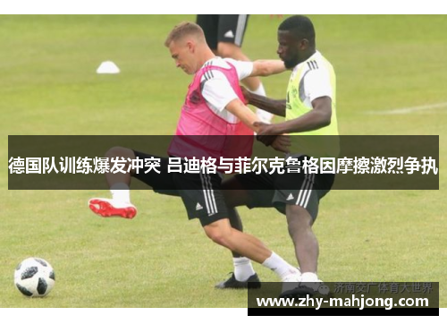 德国队训练爆发冲突 吕迪格与菲尔克鲁格因摩擦激烈争执 德国队训练爆发冲突 吕迪格与菲尔克鲁格因摩擦激烈争执