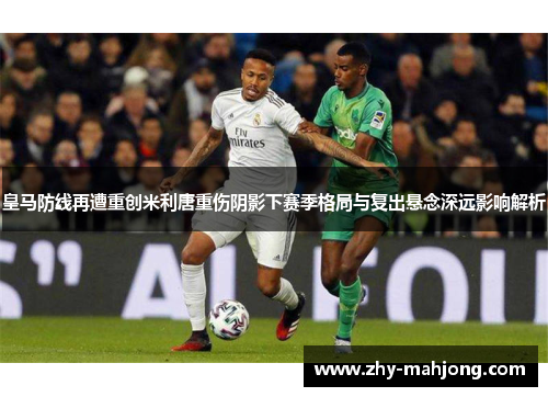 皇马防线再遭重创米利唐重伤阴影下赛季格局与复出悬念深远影响解析