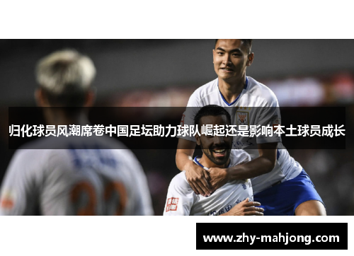 归化球员风潮席卷中国足坛助力球队崛起还是影响本土球员成长
