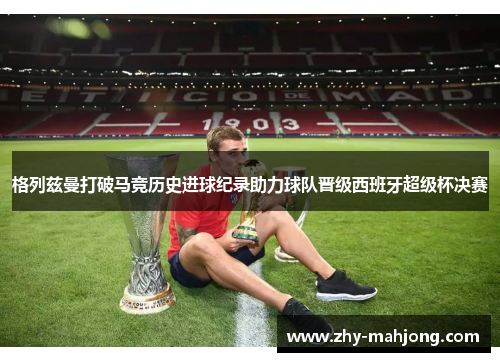 格列兹曼打破马竞历史进球纪录助力球队晋级西班牙超级杯决赛