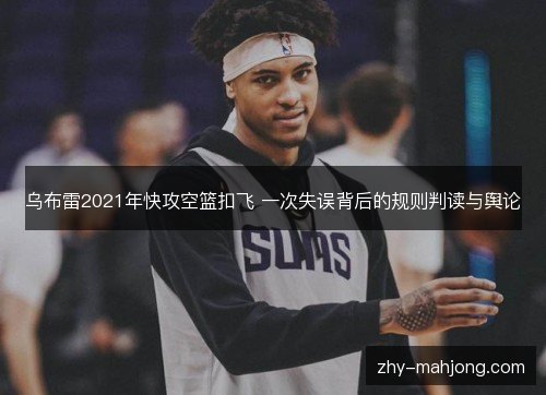 乌布雷2021年快攻空篮扣飞 一次失误背后的规则判读与舆论 乌布雷2021年快攻空篮扣飞 一次失误背后的规则判读与舆论